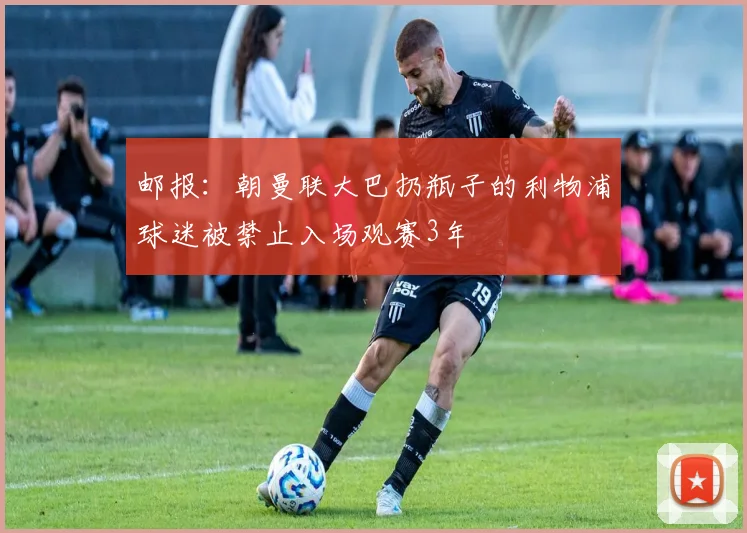 邮报：朝曼联大巴扔瓶子的利物浦球迷被禁止入场观赛3年