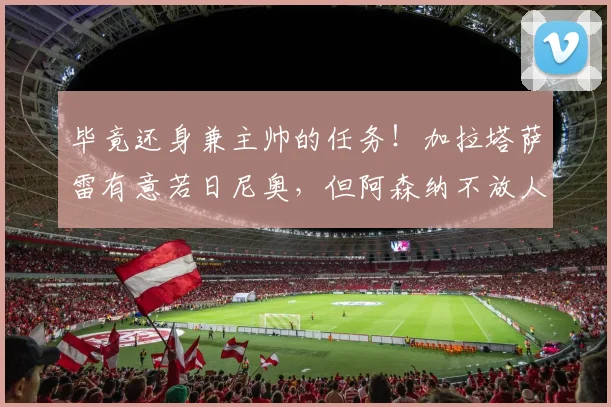 毕竟还身兼主帅的任务！加拉塔萨雷有意若日尼奥，但阿森纳不放人