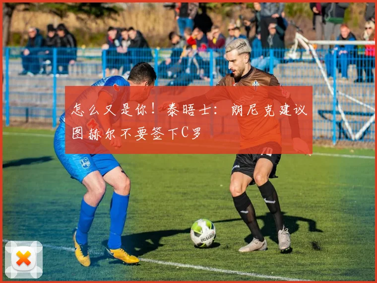 怎么又是你！泰晤士：朗尼克建议图赫尔不要签下C罗