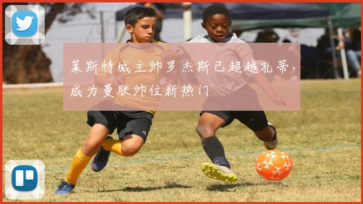 莱斯特城主帅罗杰斯已超越孔蒂，成为曼联帅位新热门
