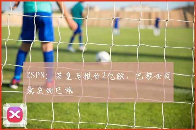 ESPN：若皇马报价2亿欧，巴黎会同意卖姆巴佩