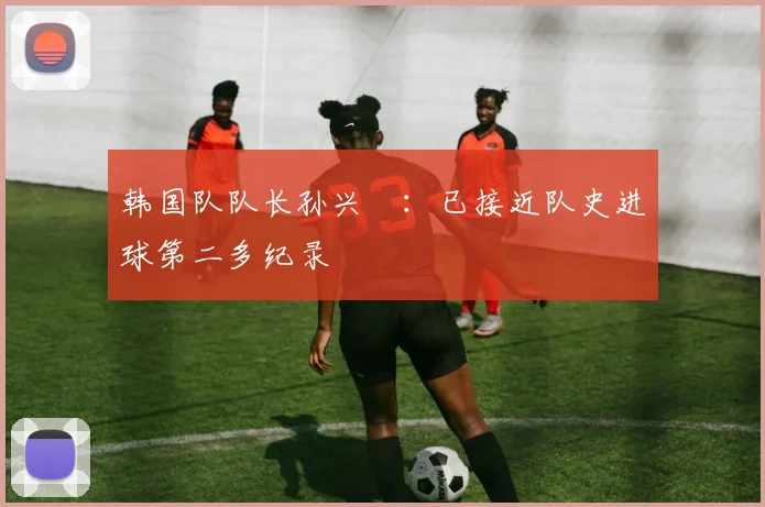 韩国队队长孙兴慜：已接近队史进球第二多纪录