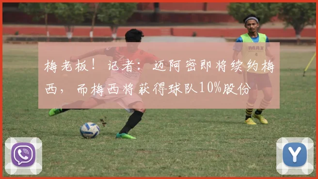 梅老板！记者：迈阿密即将续约梅西，而梅西将获得球队10%股份