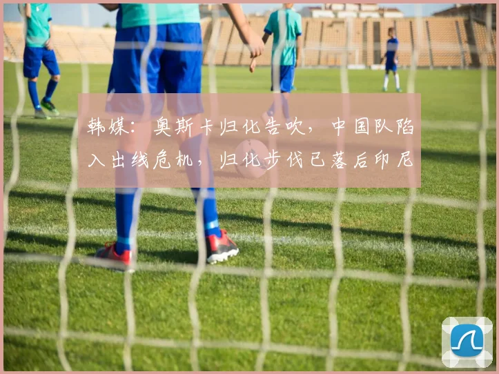 韩媒：奥斯卡归化告吹，中国队陷入出线危机，归化步伐已落后印尼