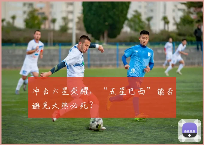 冲击六星荣耀，“五星巴西”能否避免大热必死？