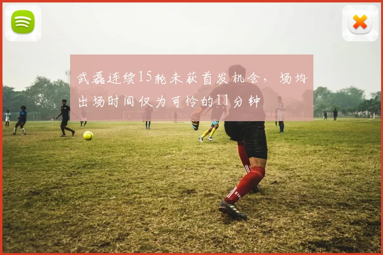 武磊连续15轮未获首发机会，场均出场时间仅为可怜的11分钟
