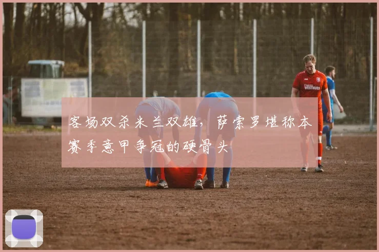客场双杀米兰双雄，萨索罗堪称本赛季意甲争冠的硬骨头