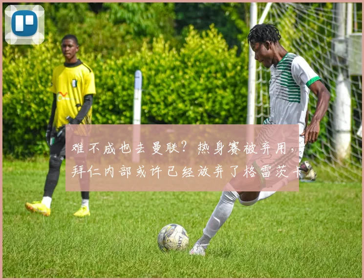 难不成也去曼联？热身赛被弃用，拜仁内部或许已经放弃了格雷茨卡