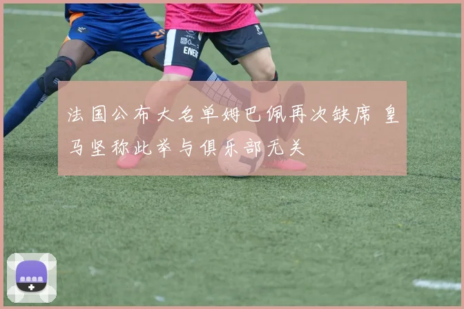法国公布大名单姆巴佩再次缺席 皇马坚称此举与俱乐部无关