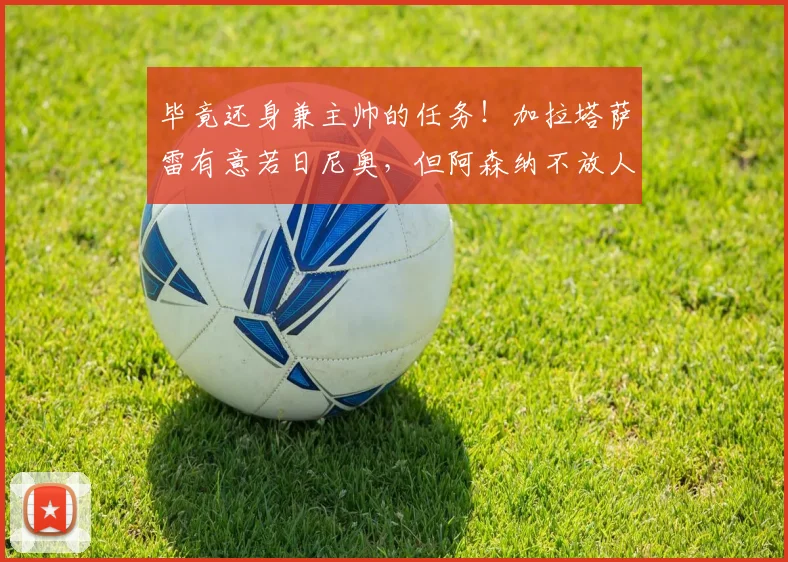 毕竟还身兼主帅的任务！加拉塔萨雷有意若日尼奥，但阿森纳不放人