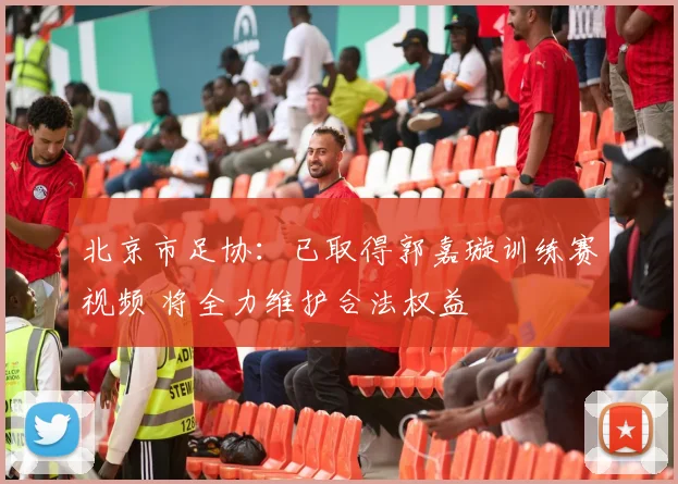 北京市足协：已取得郭嘉璇训练赛视频 将全力维护合法权益