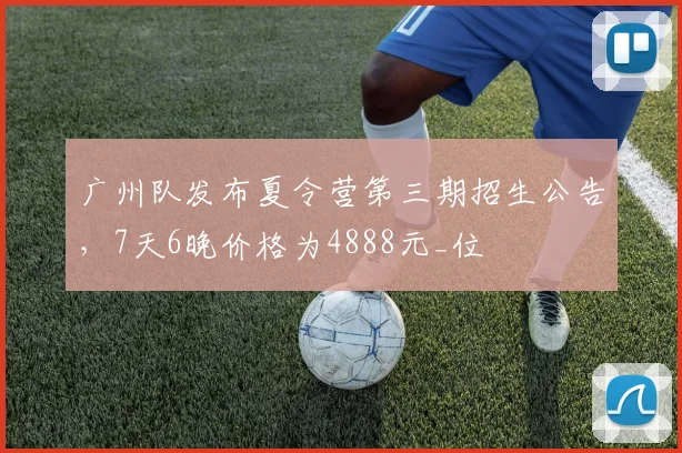 广州队发布夏令营第三期招生公告，7天6晚价格为4888元_位