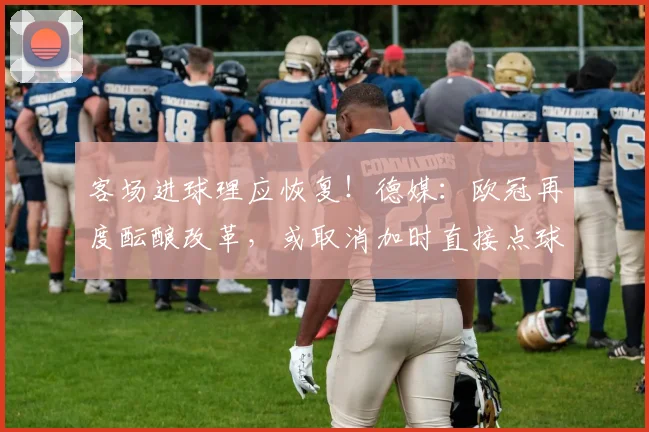 客场进球理应恢复！德媒：欧冠再度酝酿改革，或取消加时直接点球