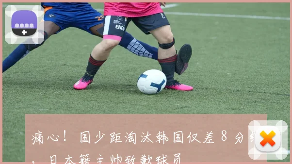 痛心！国少距淘汰韩国仅差 8 分钟，日本籍主帅致歉球员
