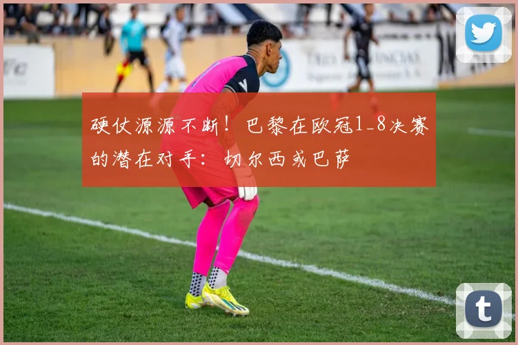硬仗源源不断！巴黎在欧冠1_8决赛的潜在对手：切尔西或巴萨