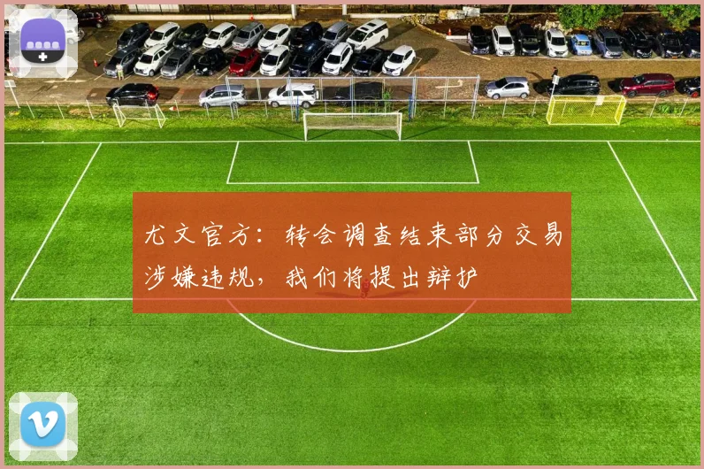 尤文官方：转会调查结束部分交易涉嫌违规，我们将提出辩护