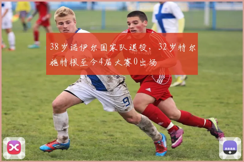38岁诺伊尔国家队退役，32岁特尔施特根至今4届大赛0出场