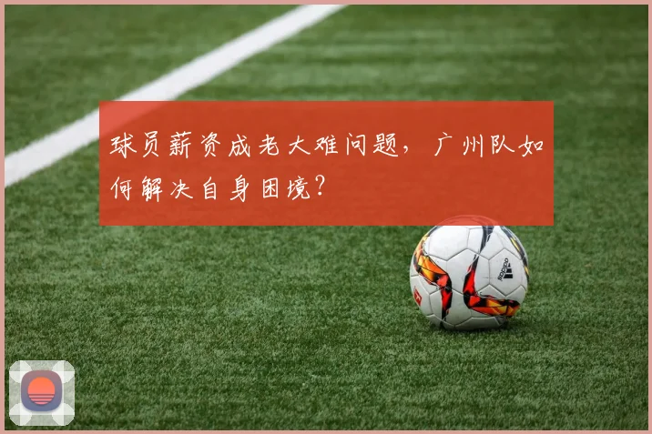 球员薪资成老大难问题，广州队如何解决自身困境？