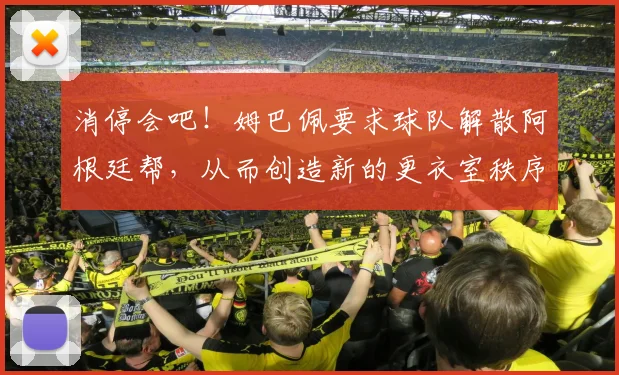 消停会吧！姆巴佩要求球队解散阿根廷帮，从而创造新的更衣室秩序