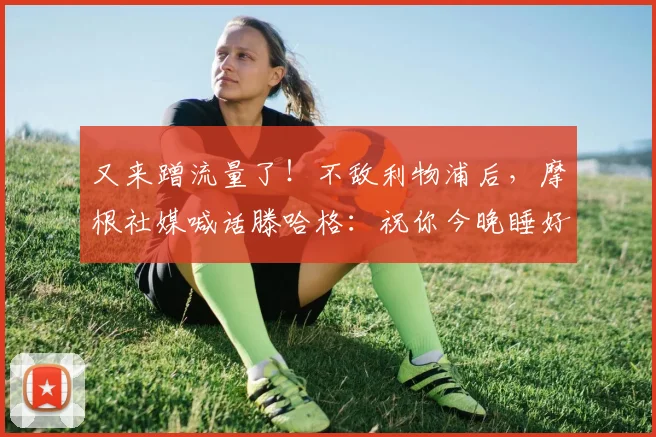 又来蹭流量了！不敌利物浦后，摩根社媒喊话滕哈格：祝你今晚睡好