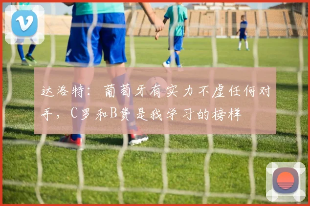 达洛特：葡萄牙有实力不虚任何对手，C罗和B费是我学习的榜样