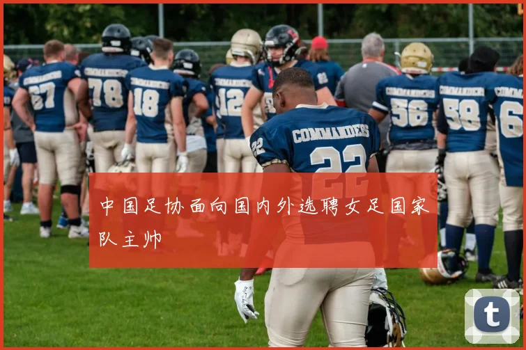 中国足协面向国内外选聘女足国家队主帅