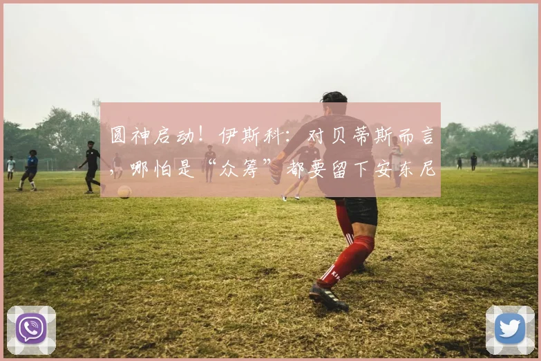 圆神启动！伊斯科：对贝蒂斯而言，哪怕是“众筹”都要留下安东尼