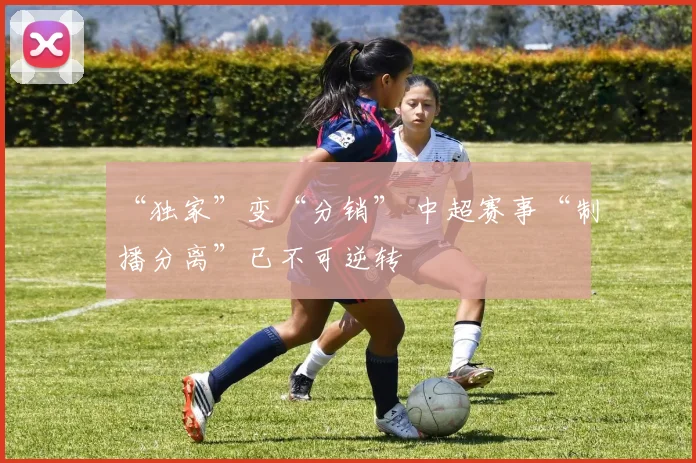“独家”变“分销” 中超赛事“制播分离”已不可逆转