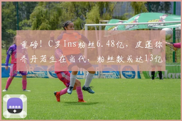 重磅！C罗Ins粉丝6.48亿，皮蓬称乔丹若生在当代，粉丝数或达13亿