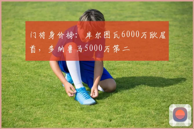 门将身价榜：库尔图瓦6000万欧居首，多纳鲁马5000万第二