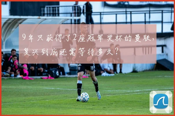 9年只获得了2座冠军奖杯的曼联，复兴到底还需等待多久？