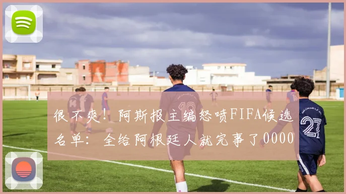 很不爽！阿斯报主编怒喷FIFA候选名单：全给阿根廷人就完事了0000644