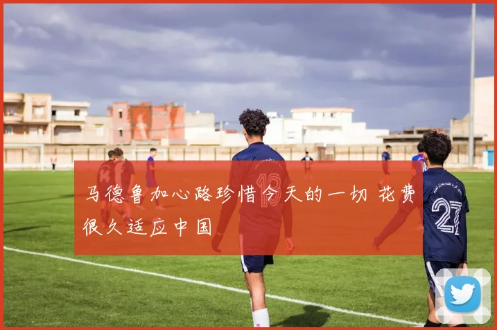 马德鲁加心路珍惜今天的一切 花费很久适应中国