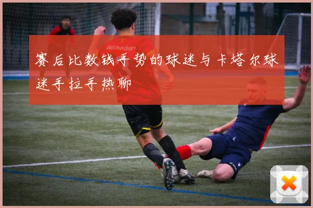 赛后比数钱手势的球迷与卡塔尔球迷手拉手热聊