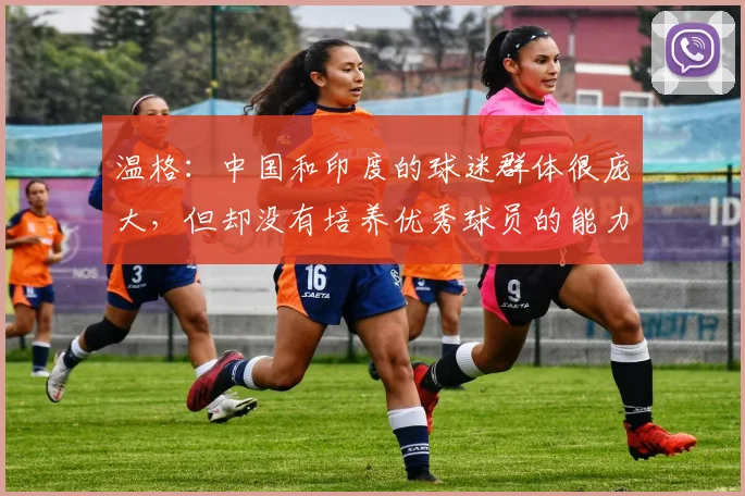 温格：中国和印度的球迷群体很庞大，但却没有培养优秀球员的能力