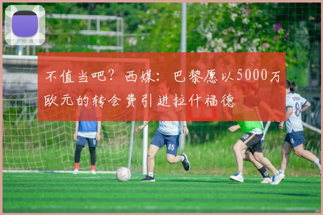 不值当吧？西媒：巴黎愿以5000万欧元的转会费引进拉什福德
