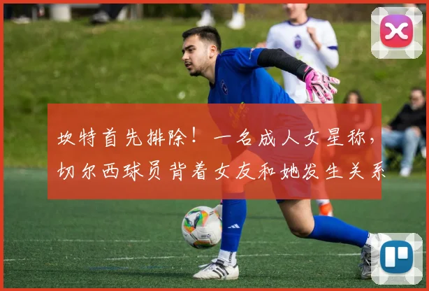 坎特首先排除！一名成人女星称，切尔西球员背着女友和她发生关系