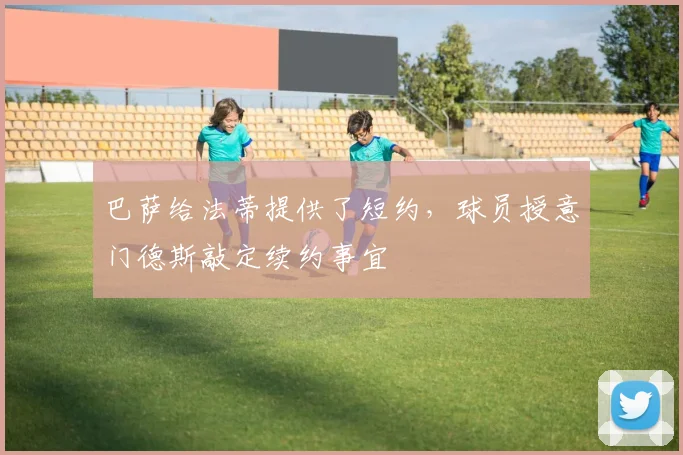 巴萨给法蒂提供了短约，球员授意门德斯敲定续约事宜