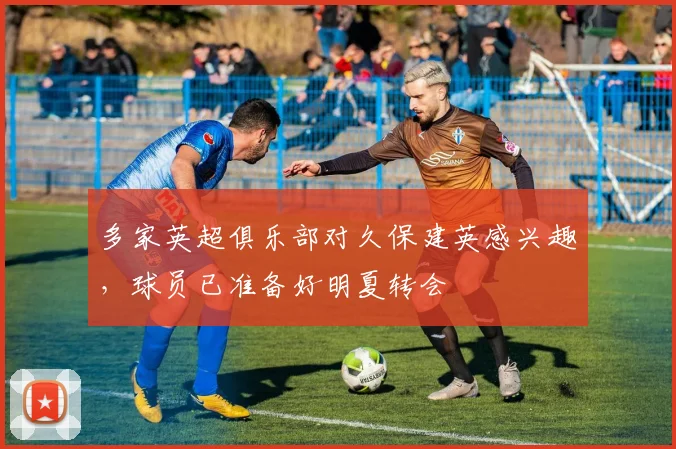 多家英超俱乐部对久保建英感兴趣，球员已准备好明夏转会