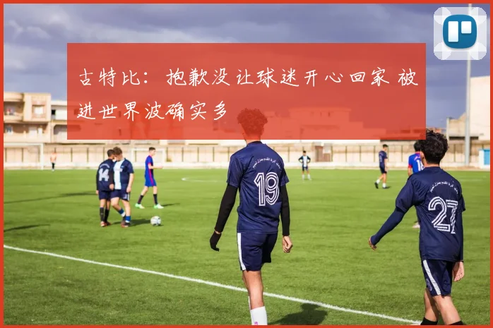 古特比：抱歉没让球迷开心回家 被进世界波确实多