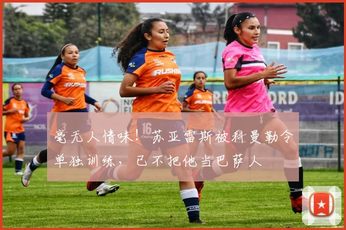 毫无人情味！苏亚雷斯被科曼勒令单独训练，已不把他当巴萨人