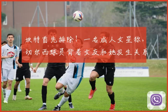 坎特首先排除！一名成人女星称，切尔西球员背着女友和她发生关系