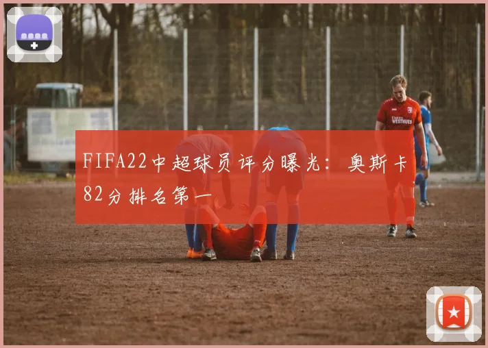 FIFA22中超球员评分曝光：奥斯卡82分排名第一