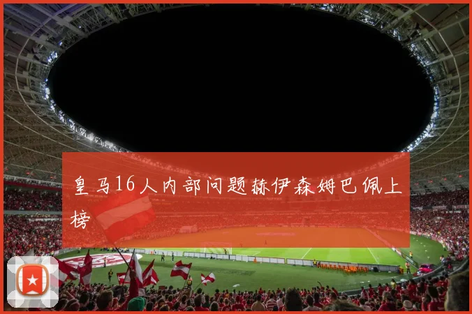 皇马16人内部问题赫伊森姆巴佩上榜