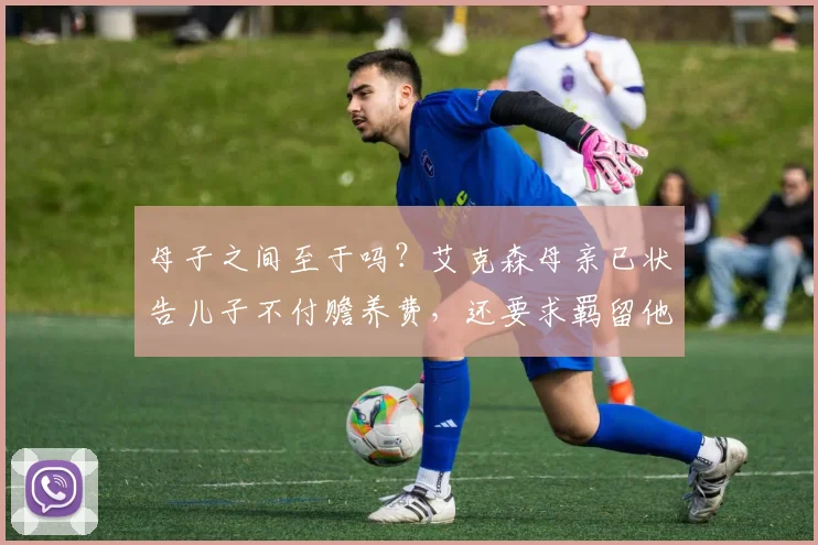 母子之间至于吗？艾克森母亲已状告儿子不付赡养费，还要求羁留他