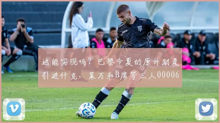 这能实现吗？巴黎今夏的原计划是引进什克，莱万和B席等三人0000644
