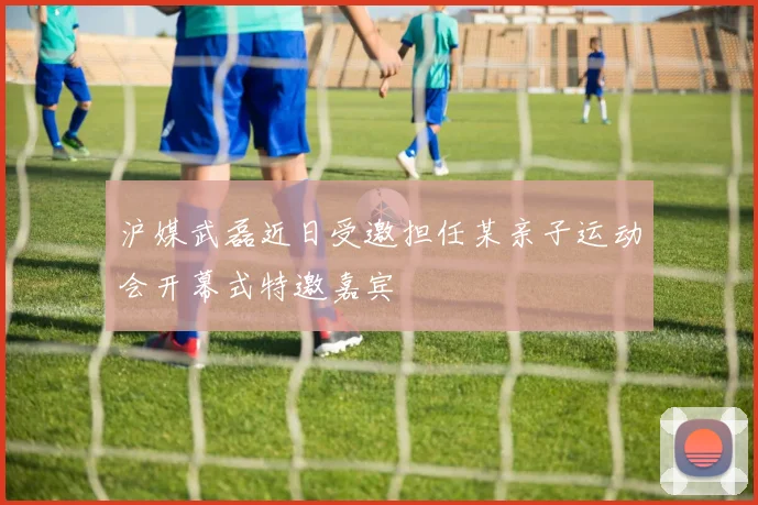 沪媒武磊近日受邀担任某亲子运动会开幕式特邀嘉宾